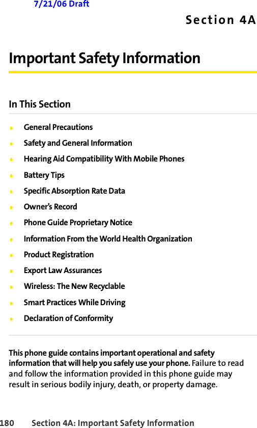 180 Section 4A: Important Safety Information 7/21/06 DraftSection 4AImportant Safety InformationIn This Section⽧General Precautions⽧Safety and General Information⽧Hearing Aid Compatibility With Mobile Phones⽧Battery Tips⽧Specific Absorption Rate Data⽧Owner’s Record⽧Phone Guide Proprietary Notice⽧Information From the World Health Organization⽧Product Registration⽧Export Law Assurances⽧Wireless: The New Recyclable⽧Smart Practices While Driving⽧Declaration of ConformityThis phone guide contains important operational and safety information that will help you safely use your phone. Failure to read and follow the information provided in this phone guide may result in serious bodily injury, death, or property damage.