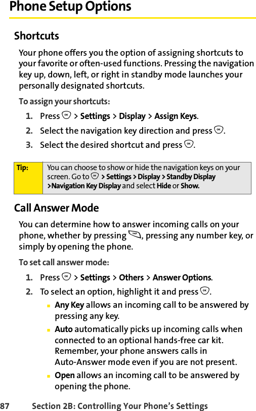87 Section 2B: Controlling Your Phone’s SettingsPhone Setup OptionsShortcutsYour phone offers you the option of assigning shortcuts to your favorite or often-used functions. Pressing the navigation key up, down, left, or right in standby mode launches your personally designated shortcuts. To assign your shortcuts:1. Press O &gt; Settings &gt; Display &gt; Assign Keys.2. Select the navigation key direction and press O.3. Select the desired shortcut and press O.Call Answer ModeYou can determine how to answer incoming calls on your phone, whether by pressing s, pressing any number key, or simply by opening the phone.To set call answer mode:1. Press O &gt; Settings &gt; Others &gt; Answer Options.2. To select an option, highlight it and press O.ⅢAny Key allows an incoming call to be answered by pressing any key.ⅢAuto automatically picks up incoming calls when connected to an optional hands-free car kit. Remember, your phone answers calls in Auto-Answer mode even if you are not present.ⅢOpen allows an incoming call to be answered by opening the phone.Tip: You can choose to show or hide the navigation keys on your screen. Go to O &gt; Settings &gt; Display &gt; Standby Display &gt;Navigation Key Display and select Hide or Show. 