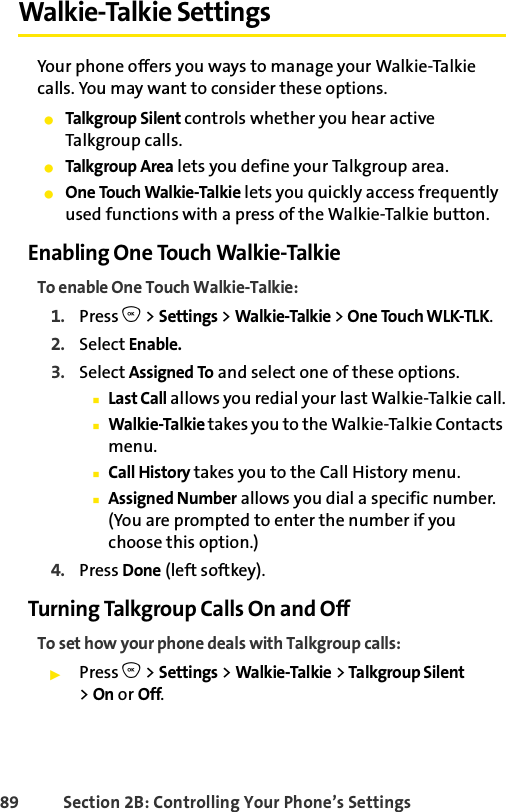 89 Section 2B: Controlling Your Phone’s SettingsWalkie-Talkie SettingsYour phone offers you ways to manage your Walkie-Talkie calls. You may want to consider these options.ⅷTalkgroup Silent controls whether you hear active Talkgroup calls.ⅷTalkgroup Area lets you define your Talkgroup area.ⅷOne Touch Walkie-Talkie lets you quickly access frequently used functions with a press of the Walkie-Talkie button.Enabling One Touch Walkie-TalkieTo enable One Touch Walkie-Talkie:1. Press O &gt; Settings &gt; Walkie-Talkie &gt; One Touch WLK-TLK.2. Select Enable.3. Select Assigned To and select one of these options.ⅢLast Call allows you redial your last Walkie-Talkie call.ⅢWalkie-Talkie takes you to the Walkie-Talkie Contacts menu.ⅢCall History takes you to the Call History menu.ⅢAssigned Number allows you dial a specific number. (You are prompted to enter the number if you choose this option.)4. Press Done (left softkey).Turning Talkgroup Calls On and OffTo set how your phone deals with Talkgroup calls:ᮣPress O &gt; Settings &gt; Walkie-Talkie &gt; Talkgroup Silent &gt; On or Off. 