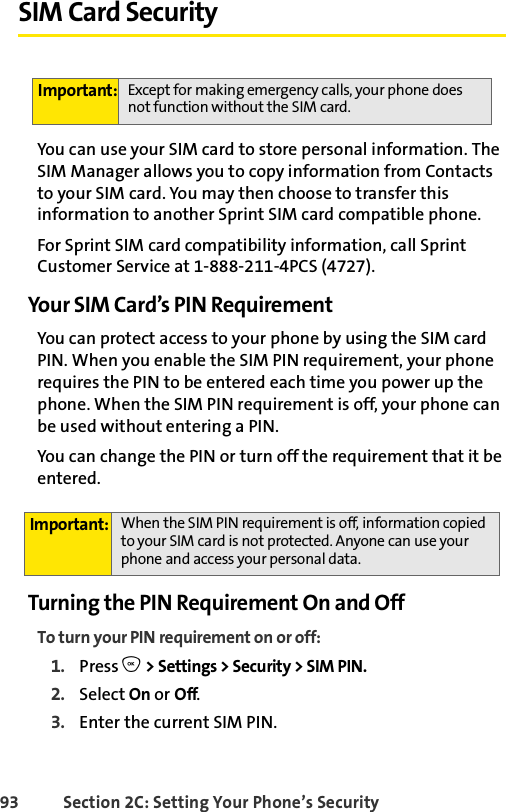 93 Section 2C: Setting Your Phone’s SecuritySIM Card SecurityYou can use your SIM card to store personal information. The SIM Manager allows you to copy information from Contacts to your SIM card. You may then choose to transfer this information to another Sprint SIM card compatible phone. For Sprint SIM card compatibility information, call Sprint Customer Service at 1-888-211-4PCS (4727).Your SIM Card’s PIN Require mentYou can protect access to your phone by using the SIM card PIN. When you enable the SIM PIN requirement, your phone requires the PIN to be entered each time you power up the phone. When the SIM PIN requirement is off, your phone can be used without entering a PIN.You can change the PIN or turn off the requirement that it be entered.Turning the PIN Requirement On and OffTo turn your PIN requirement on or off:1. Press O &gt; Settings &gt; Security &gt; SIM PIN.2. Select On or Off.3. Enter the current SIM PIN.Important: Except for making emergency calls, your phone does not function without the SIM card. Important: When the SIM PIN requirement is off, information copied to your SIM card is not protected. Anyone can use your phone and access your personal data.