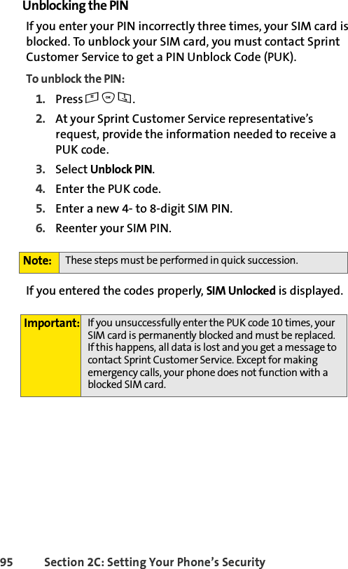 95 Section 2C: Setting Your Phone’s SecurityUnblocking the PINIf you enter your PIN incorrectly three times, your SIM card is blocked. To unblock your SIM card, you must contact Sprint Customer Service to get a PIN Unblock Code (PUK).To unblock the PIN:1. Press #O1.2. At your Sprint Customer Service representative’s request, provide the information needed to receive a PUK code.3. Select Unblock PIN.4. Enter the PUK code.5. Enter a new 4- to 8-digit SIM PIN.6. Reenter your SIM PIN. If you entered the codes properly, SIM Unlocked is displayed. Note: These steps must be performed in quick succession.Important: If you unsuccessfully enter the PUK code 10 times, your SIM card is permanently blocked and must be replaced. If this happens, all data is lost and you get a message to contact Sprint Customer Service. Except for making emergency calls, your phone does not function with a blocked SIM card.