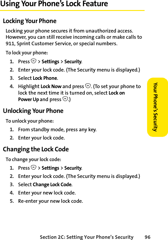 Section 2C: Setting Your Phone’s Security 96Your Phone’s Security Using Your Phone’s Lock FeatureLocking Your PhoneLocking your phone secures it from unauthorized access. However, you can still receive incoming calls or make calls to 911, Sprint Customer Service, or special numbers. To lock your phone:1. Press O &gt; Settings &gt; Security.2. Enter your lock code. (The Security menu is displayed.)3. Select Lock Phone.4. Highlight Lock Now and press O. (To set your phone to lock the next time it is turned on, select Lock on Power Up and press O.)Unlocking Your PhoneTo unlock your phone:1. From standby mode, press any key.2. Enter your lock code.Changing the Lock CodeTo change your lock code:1. Press O &gt; Settings &gt; Security.2. Enter your lock code. (The Security menu is displayed.)3. Select Change Lock Code.4. Enter your new lock code.5. Re-enter your new lock code.