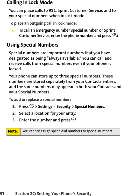97 Section 2C: Setting Your Phone’s SecurityCalling In Lock ModeYou can place calls to 911, Sprint Customer Service, and to your special numbers when in lock mode. To place an outgoing call in lock mode:ᮣTo call an emergency number, special number, or Sprint Customer Service, enter the phone number and press s.Using Special NumbersSpecial numbers are important numbers that you have designated as being “always available.” You can call and receive calls from special numbers even if your phone is locked.Your phone can store up to three special numbers. These numbers are stored separately from your Contacts entries, and the same numbers may appear in both your Contacts and your Special Numbers.To add or replace a special number:1. Press O &gt; Settings &gt; Security &gt; Special Numbers.2. Select a location for your entry.3. Enter the number and press O.Note: You cannot assign speed dial numbers to special numbers.