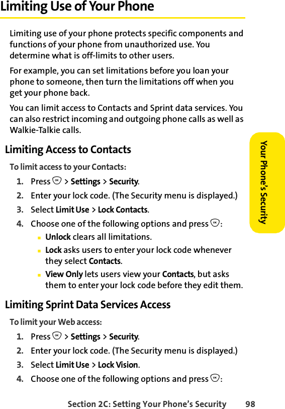 Section 2C: Setting Your Phone’s Security 98Your Phone’s Security Limiting Use of Your PhoneLimiting use of your phone protects specific components and functions of your phone from unauthorized use. You determine what is off-limits to other users. For example, you can set limitations before you loan your phone to someone, then turn the limitations off when you get your phone back.You can limit access to Contacts and Sprint data services. You can also restrict incoming and outgoing phone calls as well as Walkie-Talkie calls. Limiting Access to ContactsTo limit access to your Contacts:1. Press O &gt; Settings &gt; Security.2. Enter your lock code. (The Security menu is displayed.)3. Select Limit Use &gt; Lock Contacts.4. Choose one of the following options and press O:ⅢUnlock clears all limitations.ⅢLock asks users to enter your lock code whenever they select Contacts.ⅢView Only lets users view your Contacts, but asks them to enter your lock code before they edit them.Limiting Sprint Data Services AccessTo limit your Web access:1. Press O &gt; Settings &gt; Security.2. Enter your lock code. (The Security menu is displayed.)3. Select Limit Use &gt; Lock Vision.4. Choose one of the following options and press O: