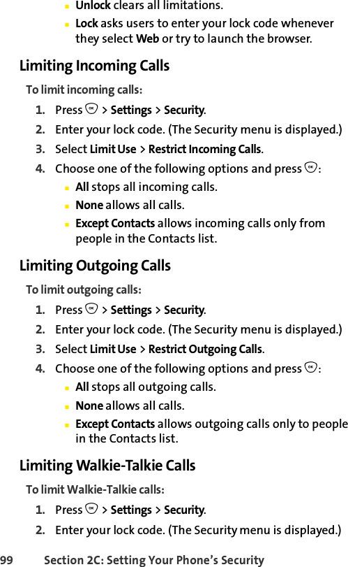 99 Section 2C: Setting Your Phone’s SecurityⅢUnlock clears all limitations.ⅢLock asks users to enter your lock code whenever they select Web or try to launch the browser.Limiting Incoming CallsTo limit incoming calls:1. Press O &gt; Settings &gt; Security.2. Enter your lock code. (The Security menu is displayed.)3. Select Limit Use &gt; Restrict Incoming Calls.4. Choose one of the following options and press O:ⅢAll stops all incoming calls.ⅢNone allows all calls.ⅢExcept Contacts allows incoming calls only from people in the Contacts list.Limiting Outgoing CallsTo limit outgoing calls:1. Press O &gt; Settings &gt; Security.2. Enter your lock code. (The Security menu is displayed.)3. Select Limit Use &gt; Restrict Outgoing Calls.4. Choose one of the following options and press O:ⅢAll stops all outgoing calls.ⅢNone allows all calls.ⅢExcept Contacts allows outgoing calls only to people in the Contacts list.Limiting Walkie-Talkie CallsTo limit Walkie-Talkie calls:1. Press O &gt; Settings &gt; Security.2. Enter your lock code. (The Security menu is displayed.)