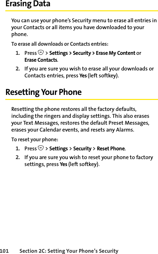 101 Section 2C: Setting Your Phone’s SecurityErasing DataYou can use your phone’s Security menu to erase all entries in your Contacts or all items you have downloaded to your phone.To erase all downloads or Contacts entries:1. Press O &gt; Settings &gt; Security &gt; Erase My Content or Erase Contacts.2. If you are sure you wish to erase all your downloads or Contacts entries, press Yes  (left softkey).Resetting Your PhoneResetting the phone restores all the factory defaults, including the ringers and display settings. This also erases your Text Messages, restores the default Preset Messages, erases your Calendar events, and resets any Alarms.To reset your phone:1. Press O &gt; Settings &gt; Security &gt; Reset Phone.2. If you are sure you wish to reset your phone to factory settings, press Yes (left softkey).