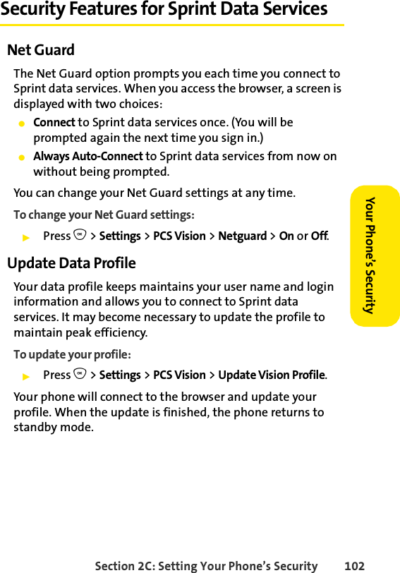 Section 2C: Setting Your Phone’s Security 102Your Phone’s Security Security Features for Sprint Data ServicesNet GuardThe Net Guard option prompts you each time you connect to Sprint data services. When you access the browser, a screen is displayed with two choices:ⅷConnect to Sprint data services once. (You will be prompted again the next time you sign in.)ⅷAlways Auto-Connect to Sprint data services from now on without being prompted.You can change your Net Guard settings at any time. To change your Net Guard settings:ᮣPress O &gt; Settings &gt; PCS Vision &gt; Netguard &gt; On or Off.Update Data ProfileYour data profile keeps maintains your user name and login information and allows you to connect to Sprint data services. It may become necessary to update the profile to maintain peak efficiency.To update your profile:ᮣPress O &gt; Settings &gt; PCS Vision &gt; Update Vision Profile.Your phone will connect to the browser and update your profile. When the update is finished, the phone returns to standby mode.