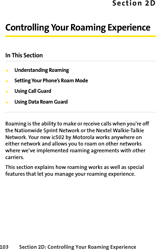 103 Section 2D: Controlling Your Roaming ExperienceSection 2DControlling Your Roaming ExperienceIn This SectionࡗUnderstanding RoamingࡗSetting Your Phone’s Roam ModeࡗUsing Call GuardࡗUsing Data Roam GuardRoaming is the ability to make or receive calls when you’re off the Nationwide Sprint Network or the Nextel Walkie-Talkie Network. Your new ic502 by Motorola works anywhere on either network and allows you to roam on other networks where we’ve implemented roaming agreements with other carriers.This section explains how roaming works as well as special features that let you manage your roaming experience. 