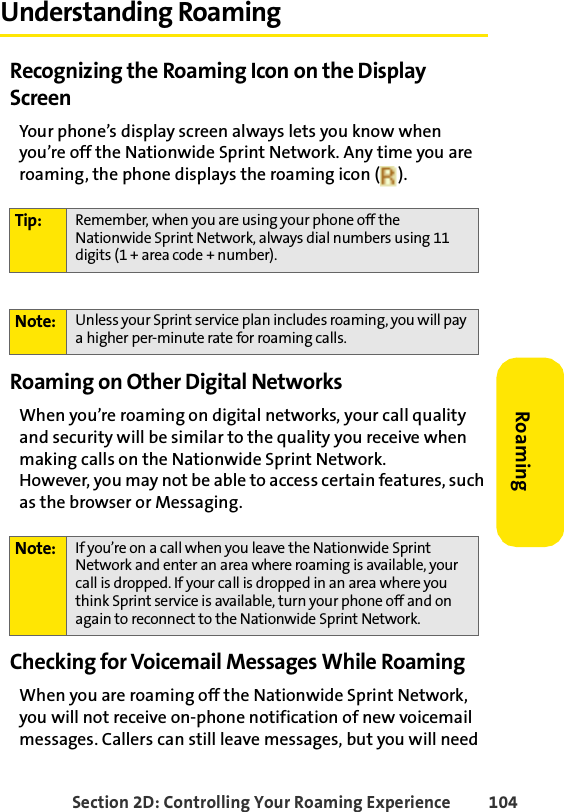 Section 2D: Controlling Your Roaming Experience 104RoamingUnderstanding RoamingRecognizing the Roaming Icon on the Display ScreenYour phone’s display screen always lets you know when you’re off the Nationwide Sprint Network. Any time you are roaming, the phone displays the roaming icon ( ).Roaming on Other Digital NetworksWhen you’re roaming on digital networks, your call quality and security will be similar to the quality you receive when making calls on the Nationwide Sprint Network. However, you may not be able to access certain features, such as the browser or Messaging.Checking for Voicemail Messages While RoamingWhen you are roaming off the Nationwide Sprint Network, you will not receive on-phone notification of new voicemail messages. Callers can still leave messages, but you will need Tip: Remember, when you are using your phone off the Nationwide Sprint Network, always dial numbers using 11 digits (1 + area code + number).Note: Unless your Sprint service plan includes roaming, you will pay a higher per-minute rate for roaming calls.Note: If you’re on a call when you leave the Nationwide Sprint Network and enter an area where roaming is available, your call is dropped. If your call is dropped in an area where you think Sprint service is available, turn your phone off and on again to reconnect to the Nationwide Sprint Network.