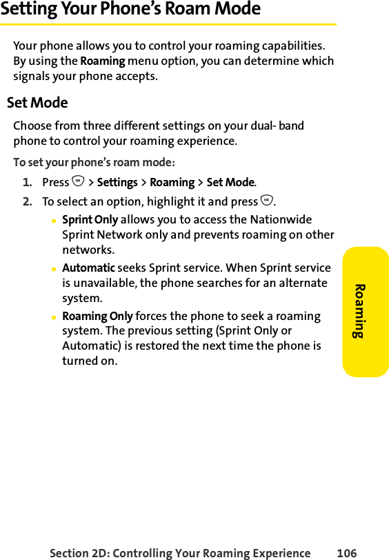 Section 2D: Controlling Your Roaming Experience 106RoamingSetting Your Phone’s Roam ModeYour phone allows you to control your roaming capabilities. By using the Roaming menu option, you can determine which signals your phone accepts.Set ModeChoose from three different settings on your dual- band phone to control your roaming experience.To set your phone’s roam mode:1. Press O &gt; Settings &gt; Roaming &gt; Set Mode.2. To select an option, highlight it and press O.ⅢSprint Only allows you to access the Nationwide Sprint Network only and prevents roaming on other networks.ⅢAutomatic seeks Sprint service. When Sprint service is unavailable, the phone searches for an alternate system.ⅢRoaming Only forces the phone to seek a roaming system. The previous setting (Sprint Only or Automatic) is restored the next time the phone is turned on.