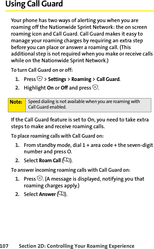 107 Section 2D: Controlling Your Roaming ExperienceUsing Call GuardYour phone has two ways of alerting you when you are roaming off the Nationwide Sprint Network: the on screen roaming icon and Call Guard. Call Guard makes it easy to manage your roaming charges by requiring an extra step before you can place or answer a roaming call. (This additional step is not required when you make or receive calls while on the Nationwide Sprint Network.)To turn Call Guard on or off:1. Press O &gt; Settings &gt; Roaming &gt; Call Guard.2. Highlight On or Off and press O.If the Call Guard feature is set to On, you need to take extra steps to make and receive roaming calls.To place roaming calls with Call Guard on:1. From standby mode, dial 1 + area code + the seven-digit number and press O.2. Select Roam Call (1).To answer incoming roaming calls with Call Guard on:1. Press O. (A message is displayed, notifying you that roaming charges apply.)2. Select Answer (1). Note: Speed dialing is not available when you are roaming with Call Guard enabled.