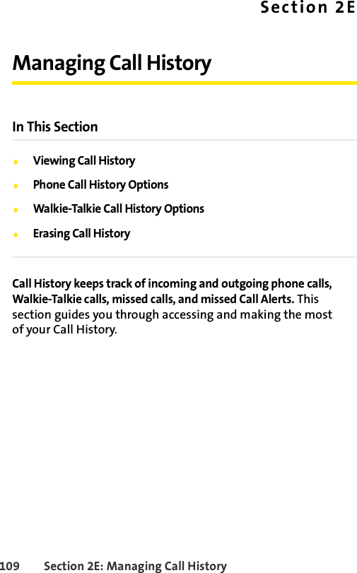 109 Section 2E: Managing Call HistorySection 2EManaging Call HistoryIn This SectionࡗViewing Call HistoryࡗPhone Call History OptionsࡗWalkie-Talkie Call History OptionsࡗErasing Call HistoryCall History keeps track of incoming and outgoing phone calls, Walkie-Talkie calls, missed calls, and missed Call Alerts. This section guides you through accessing and making the most of your Call History.