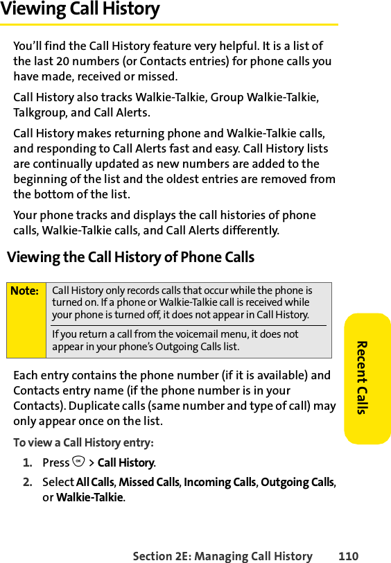 Section 2E: Managing Call History 110Recent CallsViewing Call History You’ll find the Call History feature very helpful. It is a list of the last 20 numbers (or Contacts entries) for phone calls you have made, received or missed.Call History also tracks Walkie-Talkie, Group Walkie-Talkie, Talkgroup, and Call Alerts.Call History makes returning phone and Walkie-Talkie calls, and responding to Call Alerts fast and easy. Call History lists are continually updated as new numbers are added to the beginning of the list and the oldest entries are removed from the bottom of the list.Your phone tracks and displays the call histories of phone calls, Walkie-Talkie calls, and Call Alerts differently. Viewing the Call History of Phone CallsEach entry contains the phone number (if it is available) and Contacts entry name (if the phone number is in your Contacts). Duplicate calls (same number and type of call) may only appear once on the list.To view a Call History entry:1. Press O &gt; Call History.2. Select All Calls, Missed Calls, Incoming Calls, Outgoing Calls, or Walkie-Talkie.Note: Call History only records calls that occur while the phone is turned on. If a phone or Walkie-Talkie call is received while your phone is turned off, it does not appear in Call History.If you return a call from the voicemail menu, it does not appear in your phone’s Outgoing Calls list.