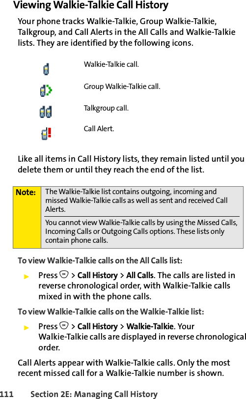 111 Section 2E: Managing Call HistoryViewing Walkie-Talkie Call HistoryYour phone tracks Walkie-Talkie, Group Walkie-Talkie, Talkgroup, and Call Alerts in the All Calls and Walkie-Talkie lists. They are identified by the following icons. Like all items in Call History lists, they remain listed until you delete them or until they reach the end of the list. To view Walkie-Talkie calls on the All Calls list: ᮣPress O &gt; Call History &gt; All Calls. The calls are listed in reverse chronological order, with Walkie-Talkie calls mixed in with the phone calls.To view Walkie-Talkie calls on the Walkie-Talkie list: ᮣPress O &gt; Call History &gt; Walkie-Talkie. Your Walkie-Talkie calls are displayed in reverse chronological order. Call Alerts appear with Walkie-Talkie calls. Only the most recent missed call for a Walkie-Talkie number is shown. Walkie-Talkie call.Group Walkie-Talkie call.Talkgroup call. Call Alert.Note: The Walkie-Talkie list contains outgoing, incoming and missed Walkie-Talkie calls as well as sent and received Call Alerts. You cannot view Walkie-Talkie calls by using the Missed Calls, Incoming Calls or Outgoing Calls options. These lists only contain phone calls. 