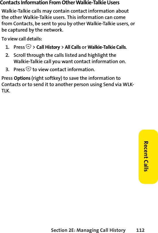 Section 2E: Managing Call History 112Recent CallsContacts Information From Other Walkie-Talkie UsersWalkie-Talkie calls may contain contact information about the other Walkie-Talkie users. This information can come from Contacts, be sent to you by other Walkie-Talkie users, or be captured by the network. To view call details: 1. Press O &gt; Call History &gt; All Calls or Walkie-Talkie Calls.2. Scroll through the calls listed and highlight the Walkie-Talkie call you want contact information on. 3. Press O to view contact information. Press Options (right softkey) to save the information to Contacts or to send it to another person using Send via WLK-TLK. 