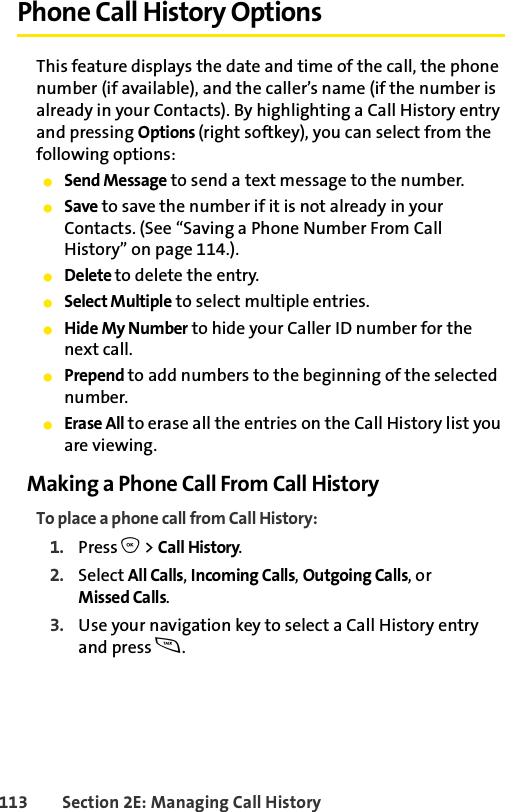 113 Section 2E: Managing Call HistoryPhone Call History OptionsThis feature displays the date and time of the call, the phone number (if available), and the caller’s name (if the number is already in your Contacts). By highlighting a Call History entry and pressing Options (right softkey), you can select from the following options:ⅷSend Message to send a text message to the number.ⅷSave to save the number if it is not already in your Contacts. (See “Saving a Phone Number From Call History” on page 114.).ⅷDelete to delete the entry.ⅷSelect Multiple to select multiple entries. ⅷHide My Number to hide your Caller ID number for the next call.ⅷPrepend to add numbers to the beginning of the selected number.ⅷErase All to erase all the entries on the Call History list you are viewing. Making a Phone Call From Call HistoryTo place a phone call from Call History:1. Press O &gt; Call History.2. Select All Calls, Incoming Calls, Outgoing Calls, or Missed Calls.3. Use your navigation key to select a Call History entry and press s.
