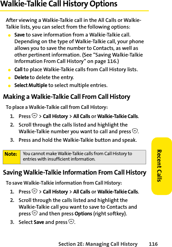Section 2E: Managing Call History 116Recent CallsWalkie-Talkie Call History OptionsAfter viewing a Walkie-Talkie call in the All Calls or Walkie-Talkie lists, you can select from the following options:ⅷSave to save information from a Walkie-Talkie call. Depending on the type of Walkie-Talkie call, your phone allows you to save the number to Contacts, as well as other pertinent information. (See “Saving Walkie-Talkie Information From Call History” on page 116.) ⅷCall to place Walkie-Talkie calls from Call History lists. ⅷDelete to delete the entry.ⅷSelect Multiple to select multiple entries. Making a Walkie-Talkie Call From Call HistoryTo place a Walkie-Talkie call from Call History:1. Press O &gt; Call History &gt; All Calls or Walkie-Talkie Calls.2. Scroll through the calls listed and highlight the Walkie-Talkie number you want to call and press O.3. Press and hold the Walkie-Talkie button and speak. Saving Walkie-Talkie Information From Call HistoryTo save Walkie-Talkie information from Call History:1. Press O &gt; Call History &gt; All Calls or Walkie-Talkie Calls.2. Scroll through the calls listed and highlight the Walkie-Talkie call you want to save to Contacts and press O and then press Options (right softkey).3. Select Save and press O.Note: You cannot make Walkie-Talkie calls from Call History to entries with insufficient information. 