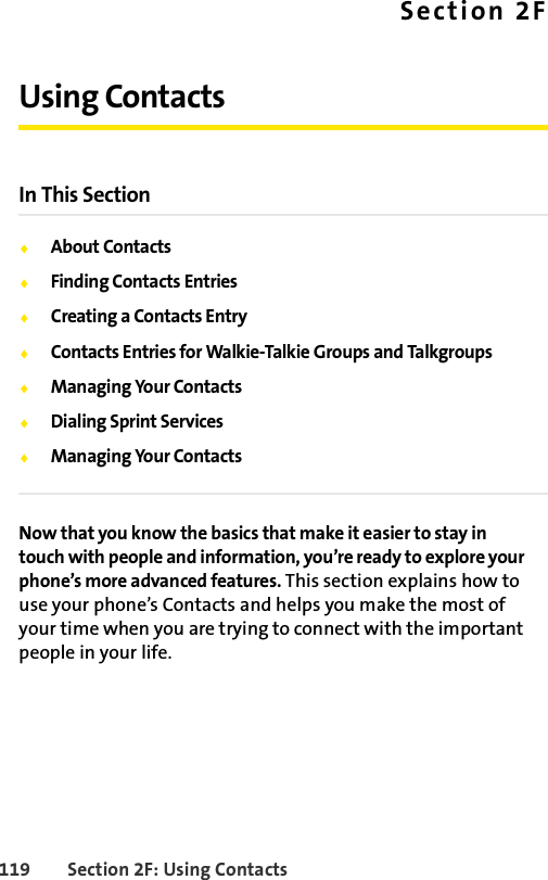 119 Section 2F: Using ContactsSection 2FUsing ContactsIn This SectionࡗAbout ContactsࡗFinding Contacts EntriesࡗCreating a Contacts EntryࡗContacts Entries for Walkie-Talkie Groups and TalkgroupsࡗManaging Your ContactsࡗDialing Sprint ServicesࡗManaging Your ContactsNow that you know the basics that make it easier to stay in touch with people and information, you’re ready to explore your phone’s more advanced features. This section explains how to use your phone’s Contacts and helps you make the most of your time when you are trying to connect with the important people in your life.