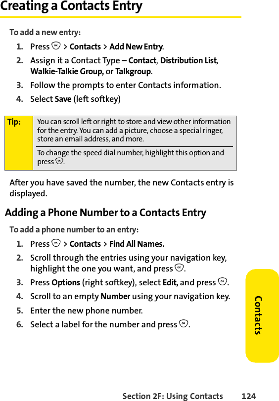 Section 2F: Using Contacts 124ContactsCreating a Contacts EntryTo add a new entry:1. Press O &gt; Contacts &gt; Add New Entry.2. Assign it a Contact Type – Contact, Distribution List, Walkie-Talkie Group, or Talkgroup. 3. Follow the prompts to enter Contacts information. 4. Select Save (left softkey) After you have saved the number, the new Contacts entry is displayed.Adding a Phone Number to a Contacts EntryTo add a phone number to an entry:1. Press O &gt; Contacts &gt; Find All Names.2. Scroll through the entries using your navigation key, highlight the one you want, and press O.3. Press Options (right softkey), select Edit, and press O. 4. Scroll to an empty Number using your navigation key.5. Enter the new phone number.6. Select a label for the number and press O.Tip: You can scroll left or right to store and view other information for the entry. You can add a picture, choose a special ringer, store an email address, and more.To change the speed dial number, highlight this option and press O.