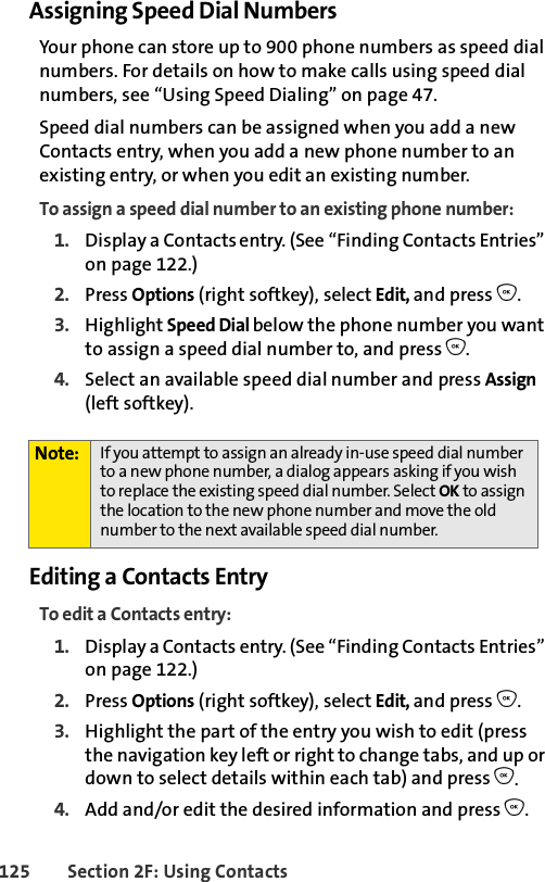 125 Section 2F: Using ContactsAssigning Speed Dial NumbersYour phone can store up to 900 phone numbers as speed dial numbers. For details on how to make calls using speed dial numbers, see “Using Speed Dialing” on page 47.Speed dial numbers can be assigned when you add a new Contacts entry, when you add a new phone number to an existing entry, or when you edit an existing number.To assign a speed dial number to an existing phone number:1. Display a Contacts entry. (See “Finding Contacts Entries” on page 122.)2. Press Options (right softkey), select Edit, and press O. 3. Highlight Speed Dial below the phone number you want to assign a speed dial number to, and press O.4. Select an available speed dial number and press Assign (left softkey).Editing a Contacts EntryTo edit a Contacts entry:1. Display a Contacts entry. (See “Finding Contacts Entries” on page 122.)2. Press Options (right softkey), select Edit, and press O. 3. Highlight the part of the entry you wish to edit (press the navigation key left or right to change tabs, and up or down to select details within each tab) and press O.4. Add and/or edit the desired information and press O.Note: If you attempt to assign an already in-use speed dial number to a new phone number, a dialog appears asking if you wish to replace the existing speed dial number. Select OK to assign the location to the new phone number and move the old number to the next available speed dial number.