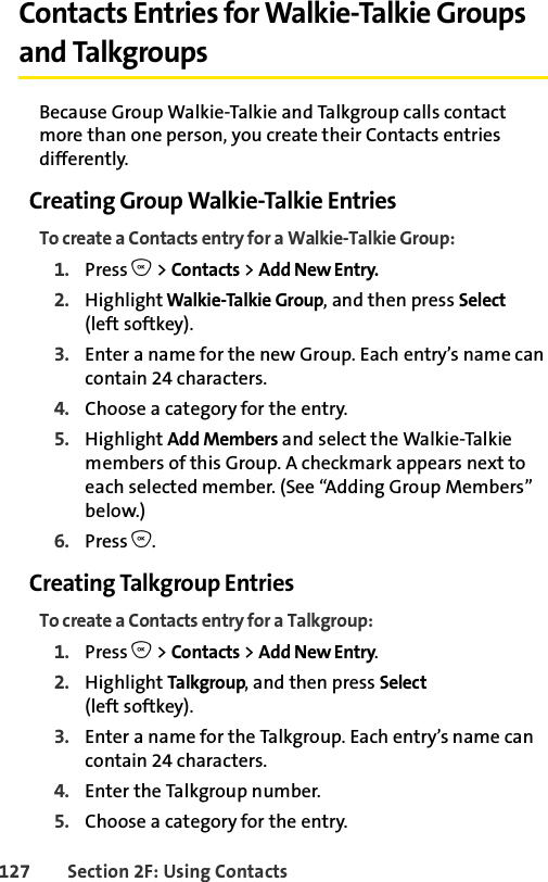 127 Section 2F: Using ContactsContacts Entries for Walkie-Talkie Groups and TalkgroupsBecause Group Walkie-Talkie and Talkgroup calls contact more than one person, you create their Contacts entries differently.Creating Group Walkie-Talkie EntriesTo create a Contacts entry for a Walkie-Talkie Group:1. Press O &gt; Contacts &gt; Add New Entry.2. Highlight Walkie-Talkie Group, and then press Select(left softkey). 3. Enter a name for the new Group. Each entry’s name can contain 24 characters. 4. Choose a category for the entry. 5. Highlight Add Members and select the Walkie-Talkie members of this Group. A checkmark appears next to each selected member. (See “Adding Group Members” below.)6. Press O.Creating Talkgroup EntriesTo create a Contacts entry for a Talkgroup:1. Press O &gt; Contacts &gt; Add New Entry.2. Highlight Talkgroup, and then press Select(left softkey). 3. Enter a name for the Talkgroup. Each entry’s name can contain 24 characters. 4. Enter the Talkgroup number.5. Choose a category for the entry. 