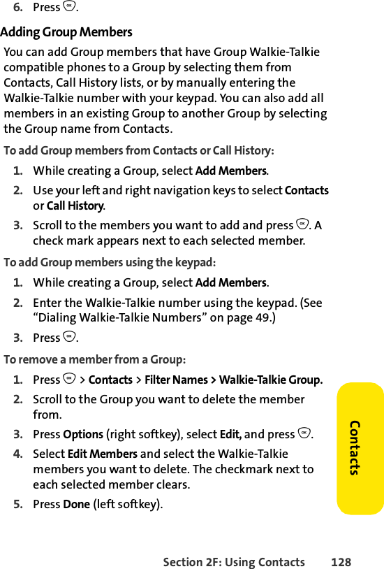 Section 2F: Using Contacts 128Contacts6. Press O.Adding Group MembersYou can add Group members that have Group Walkie-Talkie compatible phones to a Group by selecting them from Contacts, Call History lists, or by manually entering the Walkie-Talkie number with your keypad. You can also add all members in an existing Group to another Group by selecting the Group name from Contacts.To add Group members from Contacts or Call History:1. While creating a Group, select Add Members.2. Use your left and right navigation keys to select Contacts or Call History. 3. Scroll to the members you want to add and press O. A check mark appears next to each selected member.To add Group members using the keypad:1. While creating a Group, select Add Members.2. Enter the Walkie-Talkie number using the keypad. (See “Dialing Walkie-Talkie Numbers” on page 49.)3. Press O.To remove a member from a Group:1. Press O &gt; Contacts &gt; Filter Names &gt; Walkie-Talkie Group. 2. Scroll to the Group you want to delete the member from.3. Press Options (right softkey), select Edit, and press O. 4. Select Edit Members and select the Walkie-Talkie members you want to delete. The checkmark next to each selected member clears. 5. Press Done (left softkey).