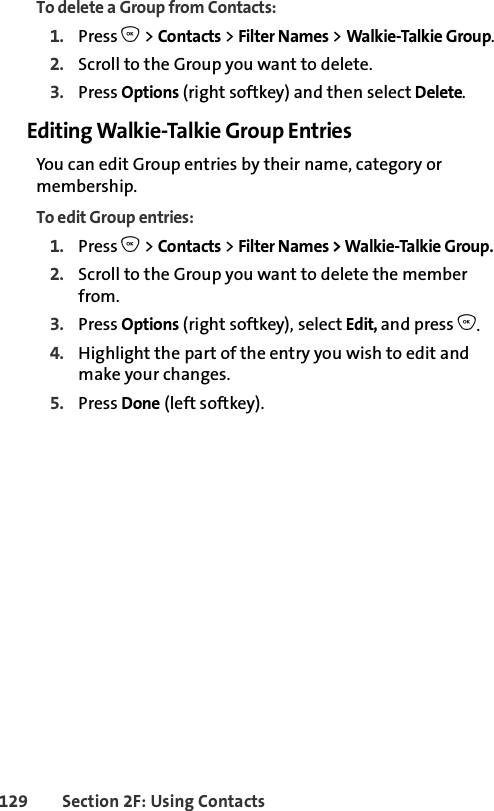 129 Section 2F: Using ContactsTo delete a Group from Contacts:1. Press O &gt; Contacts &gt; Filter Names &gt; Walkie-Talkie Group. 2. Scroll to the Group you want to delete.3. Press Options (right softkey) and then select Delete.Editing Walkie-Talkie Group EntriesYou can edit Group entries by their name, category or membership. To edit Group entries:1. Press O &gt; Contacts &gt; Filter Names &gt; Walkie-Talkie Group. 2. Scroll to the Group you want to delete the member from.3. Press Options (right softkey), select Edit, and press O. 4. Highlight the part of the entry you wish to edit and make your changes. 5. Press Done (left softkey).