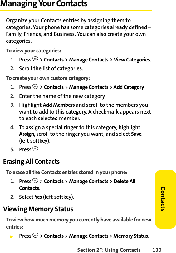 Section 2F: Using Contacts 130ContactsManaging Your ContactsOrganize your Contacts entries by assigning them to categories. Your phone has some categories already defined – Family, Friends, and Business. You can also create your own categories. To view your categories: 1. Press O &gt; Contacts &gt; Manage Contacts &gt; View Categories.2. Scroll the list of categories. To create your own custom category: 1. Press O &gt; Contacts &gt; Manage Contacts &gt; Add Category.2. Enter the name of the new category. 3. Highlight Add Members and scroll to the members you want to add to this category. A checkmark appears next to each selected member. 4. To assign a special ringer to this category, highlight Assign, scroll to the ringer you want, and select Save(left softkey).5. Press O.Erasing All ContactsTo erase all the Contacts entries stored in your phone: 1. Press O &gt; Contacts &gt; Manage Contacts &gt; Delete All Contacts.2. Select Yes (left softkey). Viewing Memory StatusTo view how much memory you currently have available for new entries: ᮣPress O &gt; Contacts &gt; Manage Contacts &gt; Memory Status.