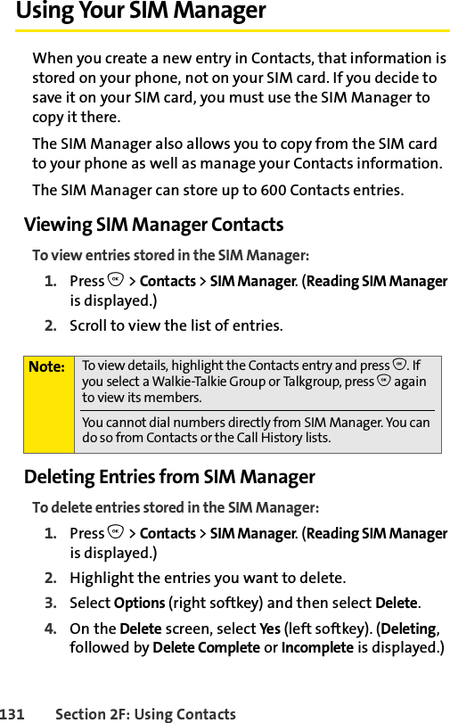 131 Section 2F: Using ContactsUsing Your SIM ManagerWhen you create a new entry in Contacts, that information is stored on your phone, not on your SIM card. If you decide to save it on your SIM card, you must use the SIM Manager to copy it there. The SIM Manager also allows you to copy from the SIM card to your phone as well as manage your Contacts information. The SIM Manager can store up to 600 Contacts entries.Viewing SIM Manager ContactsTo view entries stored in the SIM Manager:1. Press O &gt; Contacts &gt; SIM Manager. (Reading SIM Manager is displayed.) 2. Scroll to view the list of entries. Deleting Entries from SIM ManagerTo delete entries stored in the SIM Manager:1. Press O &gt; Contacts &gt; SIM Manager. (Reading SIM Manager is displayed.) 2. Highlight the entries you want to delete. 3. Select Options (right softkey) and then select Delete. 4. On the Delete screen, select Ye s (left softkey). (Deleting, followed by Delete Complete or Incomplete is displayed.)Note: To view details, highlight the Contacts entry and press O. If you select a Walkie-Talkie Group or Talkgroup, press O again to view its members. You cannot dial numbers directly from SIM Manager. You can do so from Contacts or the Call History lists.
