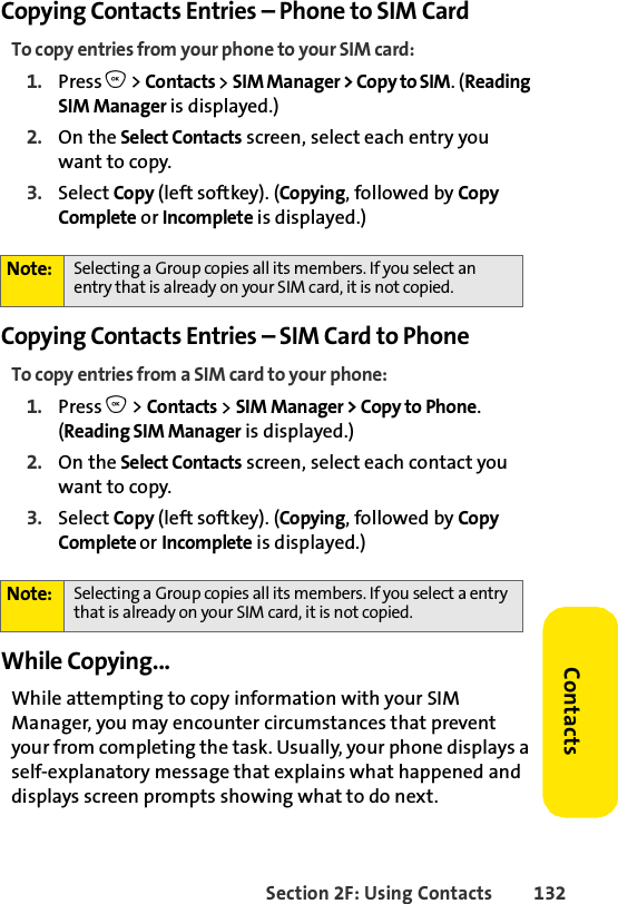Section 2F: Using Contacts 132ContactsCopying Contacts Entries – Phone to SIM CardTo copy entries from your phone to your SIM card:1. Press O &gt; Contacts &gt; SIM Manager &gt; Copy to SIM. (Reading SIM Manager is displayed.)2. On the Select Contacts screen, select each entry you want to copy.3. Select Copy (left softkey). (Copying, followed by Copy Complete or Incomplete is displayed.) Copying Contacts Entries – SIM Card to PhoneTo copy entries from a SIM card to your phone:1. Press O &gt; Contacts &gt; SIM Manager &gt; Copy to Phone. (Reading SIM Manager is displayed.)2. On the Select Contacts screen, select each contact you want to copy.3. Select Copy (left softkey). (Copying, followed by Copy Complete or Incomplete is displayed.) While Copying...While attempting to copy information with your SIM Manager, you may encounter circumstances that prevent your from completing the task. Usually, your phone displays a self-explanatory message that explains what happened and displays screen prompts showing what to do next. Note: Selecting a Group copies all its members. If you select an entry that is already on your SIM card, it is not copied.Note: Selecting a Group copies all its members. If you select a entry that is already on your SIM card, it is not copied.