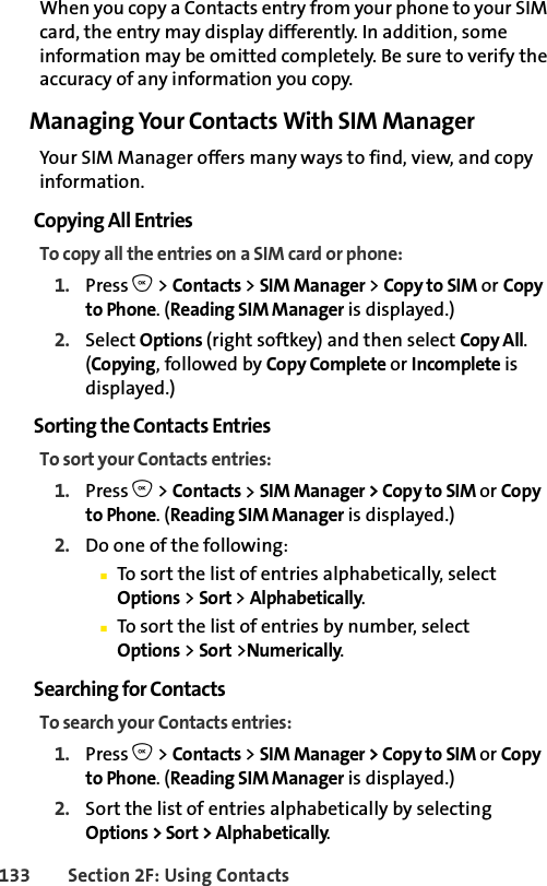 133 Section 2F: Using ContactsWhen you copy a Contacts entry from your phone to your SIM card, the entry may display differently. In addition, some information may be omitted completely. Be sure to verify the accuracy of any information you copy.Managing Your Contacts With SIM ManagerYour SIM Manager offers many ways to find, view, and copy information. Copying All EntriesTo copy all the entries on a SIM card or phone: 1. Press O &gt; Contacts &gt; SIM Manager &gt; Copy to SIM or Copy to Phone. (Reading SIM Manager is displayed.)2. Select Options (right softkey) and then select Copy All. (Copying, followed by Copy Complete or Incomplete is displayed.)Sorting the Contacts EntriesTo sort your Contacts entries:1. Press O &gt; Contacts &gt; SIM Manager &gt; Copy to SIM or Copy to Phone. (Reading SIM Manager is displayed.) 2. Do one of the following: ⅢTo sort the list of entries alphabetically, select Options &gt; Sort &gt; Alphabetically.ⅢTo sort the list of entries by number, select Options &gt; Sort &gt;Numerically.Searching for Contacts To search your Contacts entries:1. Press O &gt; Contacts &gt; SIM Manager &gt; Copy to SIM or Copy to Phone. (Reading SIM Manager is displayed.) 2. Sort the list of entries alphabetically by selecting Options &gt; Sort &gt; Alphabetically.