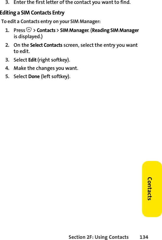 Section 2F: Using Contacts 134Contacts3. Enter the first letter of the contact you want to find.Editing a SIM Contacts EntryTo edit a Contacts entry on your SIM Manager:1. Press O &gt; Contacts &gt; SIM Manager. (Reading SIM Manager is displayed.) 2. On the Select Contacts screen, select the entry you want to edit.3. Select Edit (right softkey). 4. Make the changes you want. 5. Select Done (left softkey). 