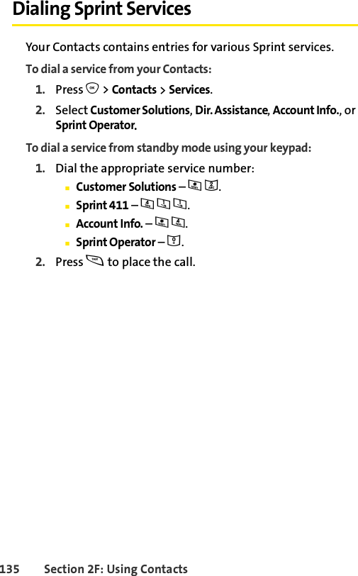 135 Section 2F: Using ContactsDialing Sprint ServicesYour Contacts contains entries for various Sprint services.To dial a service from your Contacts:1. Press O &gt; Contacts &gt; Services.2. Select Customer Solutions, Dir. Assistance, Account Info., or Sprint Operator.To dial a service from standby mode using your keypad:1. Dial the appropriate service number:ⅢCustomer Solutions – *2.ⅢSprint 411 – 411.ⅢAccount Info. – *4.ⅢSprint Operator – 0.2. Press s to place the call.