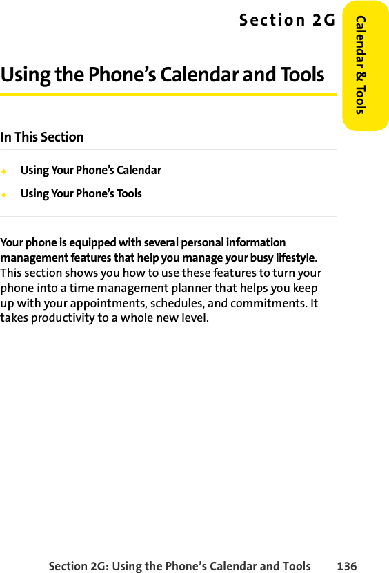 Section 2G: Using the Phone’s Calendar and Tools 136Calendar &amp; ToolsSection 2GUsing the Phone’s Calendar and ToolsIn This SectionࡗUsing Your Phone’s CalendarࡗUsing Your Phone’s ToolsYour phone is equipped with several personal information management features that help you manage your busy lifestyle. This section shows you how to use these features to turn your phone into a time management planner that helps you keep up with your appointments, schedules, and commitments. It takes productivity to a whole new level.