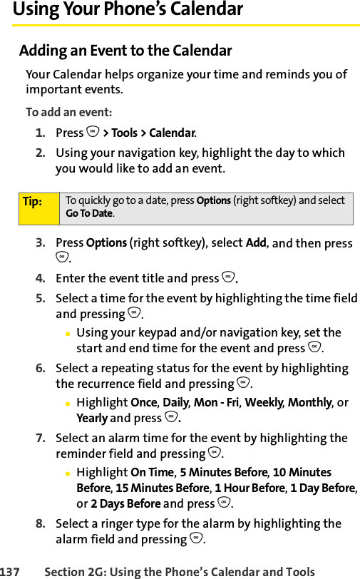 137 Section 2G: Using the Phone’s Calendar and ToolsUsing Your Phone’s CalendarAdding an Event to the CalendarYour Calendar helps organize your time and reminds you of important events.To add an event:1. Press O &gt; Tools &gt; Calendar.2. Using your navigation key, highlight the day to which you would like to add an event.3. Press Options (right softkey), select Add, and then press O.4. Enter the event title and press O. 5. Select a time for the event by highlighting the time field and pressing O.ⅢUsing your keypad and/or navigation key, set the start and end time for the event and press O.6. Select a repeating status for the event by highlighting the recurrence field and pressing O.ⅢHighlight Once, Daily, Mon - Fri, Weekly, Monthly, or Yea rl y  and press O.7. Select an alarm time for the event by highlighting the reminder field and pressing O.ⅢHighlight On Time, 5MinutesBefore, 10 Minutes Before, 15 Minutes Before, 1 Hour Before, 1 Day Before, or 2 Days Before and press O.8. Select a ringer type for the alarm by highlighting the alarm field and pressing O.Tip: To quickly go to a date, press Options (right softkey) and select Go To Date.