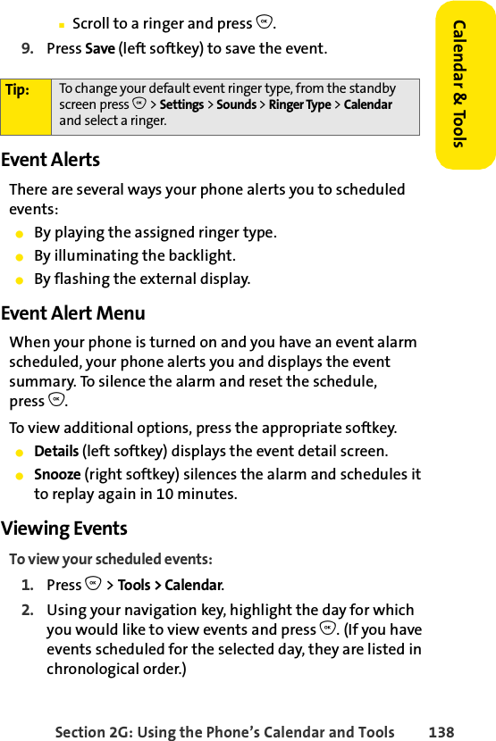 Section 2G: Using the Phone’s Calendar and Tools 138Calendar &amp; ToolsⅢScroll to a ringer and press O.9. Press Save (left softkey) to save the event.Event AlertsThere are several ways your phone alerts you to scheduled events:ⅷBy playing the assigned ringer type.ⅷBy illuminating the backlight.ⅷBy flashing the external display.Event Alert MenuWhen your phone is turned on and you have an event alarm scheduled, your phone alerts you and displays the event summary. To silence the alarm and reset the schedule, press O.To view additional options, press the appropriate softkey.ⅷDetails (left softkey) displays the event detail screen.ⅷSnooze (right softkey) silences the alarm and schedules it to replay again in 10 minutes.Viewing EventsTo view your scheduled events:1. Press O &gt; Tools &gt; Calendar.2. Using your navigation key, highlight the day for which you would like to view events and press O. (If you have events scheduled for the selected day, they are listed in chronological order.)Tip: To change your default event ringer type, from the standby screen press O &gt; Settings &gt; Sounds &gt; Ringer Type &gt; Calendar and select a ringer.