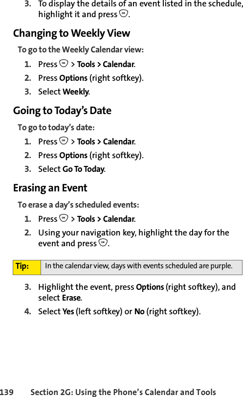 139 Section 2G: Using the Phone’s Calendar and Tools3. To display the details of an event listed in the schedule, highlight it and press O.Changing to Weekly ViewTo go to the Weekly Calendar view:1. Press O &gt; Tools &gt; Calendar.2. Press Options (right softkey).3. Select Weekly.Going to Today’s DateTo go to today’s date:1. Press O &gt; Tools &gt; Calendar.2. Press Options (right softkey).3. Select Go To Today.Erasing an EventTo erase a day’s scheduled events:1. Press O &gt; Tools &gt; Calendar.2. Using your navigation key, highlight the day for the event and press O.3. Highlight the event, press Options (right softkey), and select Erase. 4. Select Yes (left softkey) or No (right softkey).Tip: In the calendar view, days with events scheduled are purple.