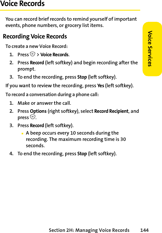 Section 2H: Managing Voice Records 144Voice ServicesVoice RecordsYou can record brief records to remind yourself of important events, phone numbers, or grocery list items.Recording Voice RecordsTo create a new Voice Record:1. Press O &gt; Voice Records.2. Press Record (left softkey) and begin recording after the prompt.3. To end the recording, press Stop (left softkey).If you want to review the recording, press Ye s (left softkey). To record a conversation during a phone call:1. Make or answer the call.2. Press Options (right softkey), select Record Recipient, and press O.3. Press Record (left softkey). ⅢA beep occurs every 10 seconds during the recording. The maximum recording time is 30 seconds.4. To end the recording, press Stop (left softkey).