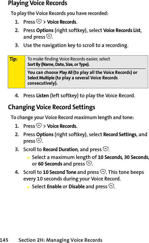 145 Section 2H: Managing Voice RecordsPlaying Voice RecordsTo play the Voice Records you have recorded:1. Press O &gt; Voice Records.2. Press Options (right softkey), select Voice Records List, and press O.3. Use the navigation key to scroll to a recording.4. Press Listen (left softkey) to play the Voice Record.Changing Voice Record SettingsTo change your Voice Record maximum length and tone:1. Press O &gt; Voice Records.2. Press Options (right softkey), select Record Settings, and press O.3. Scroll to Record Duration, and press O.ⅢSelect a maximum length of 10 Seconds, 30 Seconds, or 60 Seconds and press O.4. Scroll to 10 Second Tone and press O. This tone beeps every 10 seconds during your Voice Record.ⅢSelect Enable or Disable and press O.Tip: To make finding Voice Records easier, select Sort By (Name, Date, Size, or Type).You can choose Play All (to play all the Voice Records) or Select Multiple (to play a several Voice Records consecutively).