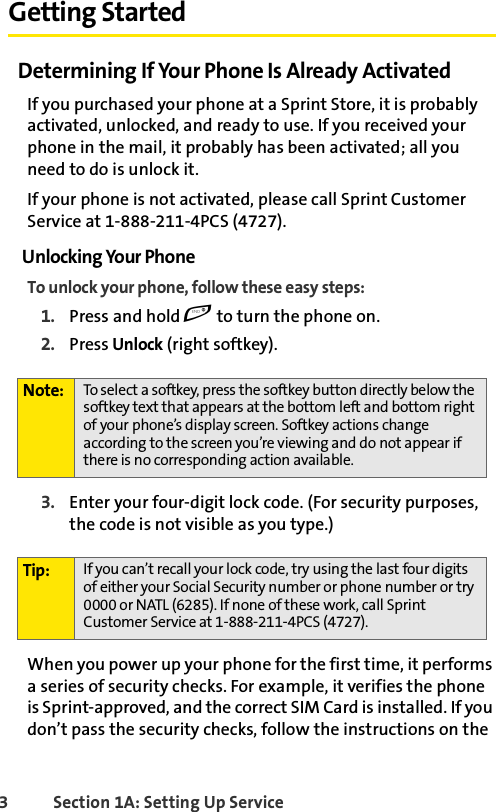 3 Section 1A: Setting Up Service Getting StartedDetermining If Your Phone Is Already ActivatedIf you purchased your phone at a Sprint Store, it is probably activated, unlocked, and ready to use. If you received your phone in the mail, it probably has been activated; all you need to do is unlock it.If your phone is not activated, please call Sprint Customer Service at 1-888-211-4PCS (4727).Unlocking Your PhoneTo unlock your phone, follow these easy steps:1. Press and hold e to turn the phone on.2. Press Unlock (right softkey).3. Enter your four-digit lock code. (For security purposes, the code is not visible as you type.)When you power up your phone for the first time, it performs a series of security checks. For example, it verifies the phone is Sprint-approved, and the correct SIM Card is installed. If you don’t pass the security checks, follow the instructions on the Note: To select a softkey, press the softkey button directly below the softkey text that appears at the bottom left and bottom right of your phone’s display screen. Softkey actions change according to the screen you’re viewing and do not appear if there is no corresponding action available.Tip: If you can’t recall your lock code, try using the last four digits of either your Social Security number or phone number or try 0000 or NATL (6285). If none of these work, call Sprint Customer Service at 1-888-211-4PCS (4727).