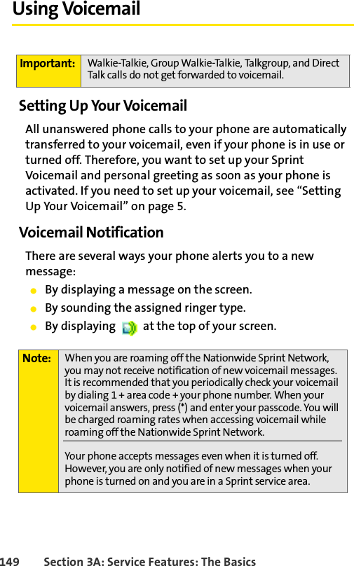 149 Section 3A: Service Features: The BasicsUsing VoicemailSetting Up Your VoicemailAll unanswered phone calls to your phone are automatically transferred to your voicemail, even if your phone is in use or turned off. Therefore, you want to set up your Sprint Voicemail and personal greeting as soon as your phone is activated. If you need to set up your voicemail, see “Setting Up Your Voicemail” on page 5.Voicemail NotificationThere are several ways your phone alerts you to a new message:ⅷBy displaying a message on the screen.ⅷBy sounding the assigned ringer type.ⅷBy displaying   at the top of your screen.Important: Walkie-Talkie, Group Walkie-Talkie, Talkgroup, and Direct Talk calls do not get forwarded to voicemail. Note: When you are roaming off the Nationwide Sprint Network, you may not receive notification of new voicemail messages. It is recommended that you periodically check your voicemail by dialing 1 + area code + your phone number. When your voicemail answers, press (*) and enter your passcode. You will be charged roaming rates when accessing voicemail while roaming off the Nationwide Sprint Network.Your phone accepts messages even when it is turned off. However, you are only notified of new messages when your phone is turned on and you are in a Sprint service area.