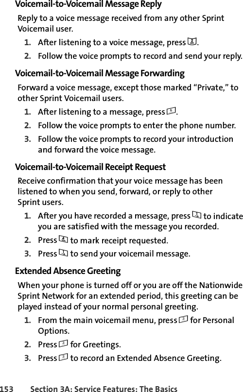 153 Section 3A: Service Features: The BasicsVoicemail-to-Voicemail Message ReplyReply to a voice message received from any other Sprint Voicemail user.1. After listening to a voice message, press 2.2. Follow the voice prompts to record and send your reply.Voicemail-to-Voicemail Message ForwardingForward a voice message, except those marked “Private,” to other Sprint Voicemail users.1. After listening to a message, press 6.2. Follow the voice prompts to enter the phone number.3. Follow the voice prompts to record your introduction and forward the voice message.Voicemail-to-Voicemail Receipt RequestReceive confirmation that your voice message has been listened to when you send, forward, or reply to other Sprint users.1. After you have recorded a message, press 1 to indicate you are satisfied with the message you recorded.2. Press 4 to mark receipt requested.3. Press 1 to send your voicemail message.Extended Absence GreetingWhen your phone is turned off or you are off the Nationwide Sprint Network for an extended period, this greeting can be played instead of your normal personal greeting.1. From the main voicemail menu, press 3 for Personal Options.2. Press 3 for Greetings.3. Press 3 to record an Extended Absence Greeting.