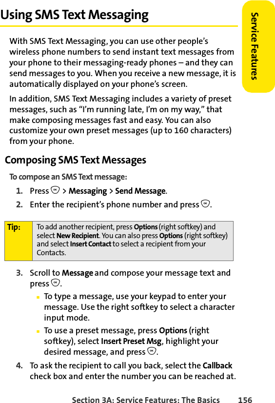 Section 3A: Service Features: The Basics 156Service FeaturesUsing SMS Text MessagingWith SMS Text Messaging, you can use other people’s wireless phone numbers to send instant text messages from your phone to their messaging-ready phones – and they can send messages to you. When you receive a new message, it is automatically displayed on your phone’s screen.In addition, SMS Text Messaging includes a variety of preset messages, such as “I’m running late, I’m on my way,” that make composing messages fast and easy. You can also customize your own preset messages (up to 160 characters) from your phone.Composing SMS Text MessagesTo compose an SMS Text message:1. Press O &gt; Messaging &gt; Send Message. 2. Enter the recipient’s phone number and press O.3. Scroll to Message and compose your message text and press O.ⅢTo type a message, use your keypad to enter your message. Use the right softkey to select a character input mode. ⅢTo use a preset message, press Options (right softkey), select Insert Preset Msg, highlight your desired message, and press O.4. To ask the recipient to call you back, select the Callback check box and enter the number you can be reached at.Tip: To add another recipient, press Options (right softkey) and select New Recipient. You can also press Options (right softkey) and select Insert Contact to select a recipient from your Contacts.