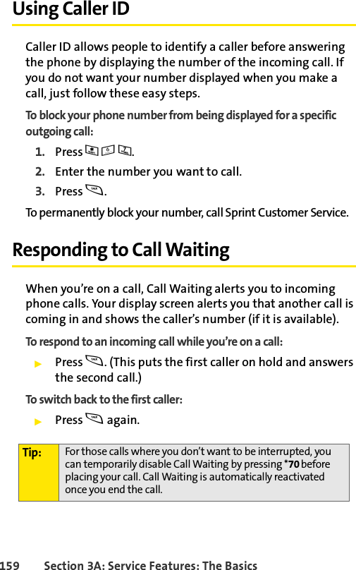 159 Section 3A: Service Features: The BasicsUsing Caller IDCaller ID allows people to identify a caller before answering the phone by displaying the number of the incoming call. If you do not want your number displayed when you make a call, just follow these easy steps.To block your phone number from being displayed for a specific outgoing call:1. Press *67.2. Enter the number you want to call.3. Press s.To permanently block your number, call Sprint Customer Service.Responding to Call WaitingWhen you’re on a call, Call Waiting alerts you to incoming phone calls. Your display screen alerts you that another call is coming in and shows the caller’s number (if it is available).To respond to an incoming call while you’re on a call:ᮣPress s. (This puts the first caller on hold and answers the second call.)To switch back to the first caller:ᮣPress s again.Tip: For those calls where you don’t want to be interrupted, you can temporarily disable Call Waiting by pressing *70 before placing your call. Call Waiting is automatically reactivated once you end the call.