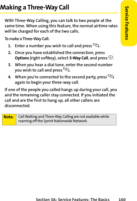 Section 3A: Service Features: The Basics 160Service FeaturesMaking a Three-Way CallWith Three-Way Calling, you can talk to two people at the same time. When using this feature, the normal airtime rates will be charged for each of the two calls.To make a Three-Way Call:1. Enter a number you wish to call and press s.2. Once you have established the connection, press Options (right softkey), select 3-Way Call, and press O.3. When you hear a dial tone, enter the second number you wish to call and press s. 4. When you’re connected to the second party, press s again to begin your three-way call.If one of the people you called hangs up during your call, you and the remaining caller stay connected. If you initiated the call and are the first to hang up, all other callers are disconnected.Note: Call Waiting and Three-Way Calling are not available while roaming off the Sprint Nationwide Network.