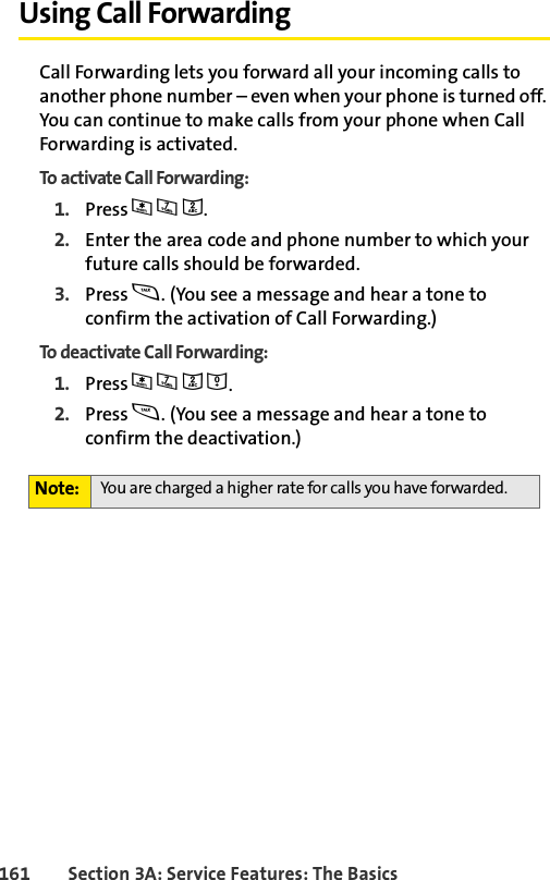 161 Section 3A: Service Features: The BasicsUsing Call ForwardingCall Forwarding lets you forward all your incoming calls to another phone number – even when your phone is turned off. You can continue to make calls from your phone when Call Forwarding is activated.To activate Call Forwarding:1. Press *72.2. Enter the area code and phone number to which your future calls should be forwarded.3. Press s. (You see a message and hear a tone to confirm the activation of Call Forwarding.)To deactivate Call Forwarding:1. Press *720.2. Press s. (You see a message and hear a tone to confirm the deactivation.)Note: You are charged a higher rate for calls you have forwarded.