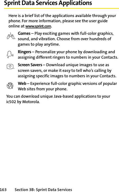 163 Section 3B: Sprint Data ServicesSprint Data Services ApplicationsHere is a brief list of the applications available through your phone. For more information, please see the user guide online at www.sprint.com.Games – Play exciting games with full-color graphics, sound, and vibration. Choose from over hundreds of games to play anytime.Ringers – Personalize your phone by downloading and assigning different ringers to numbers in your Contacts.Screen Savers – Download unique images to use as screen savers, or make it easy to tell who’s calling by assigning specific images to numbers in your Contacts.Web – Experience full-color graphic versions of popular Web sites from your phone.You can download unique Java-based applications to your ic502 by Motorola. 