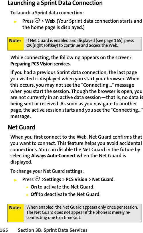 165 Section 3B: Sprint Data ServicesLaunching a Sprint Data ConnectionTo launch a Sprint data connection:ᮣPress O &gt; Web. (Your Sprint data connection starts and the home page is displayed.)While connecting, the following appears on the screen: Preparing PCS Vision services. If you had a previous Sprint data connection, the last page you visited is displayed when you start your browser. When this occurs, you may not see the “Connecting...” message when you start the session. Though the browser is open, you are not currently in an active data session—that is, no data is being sent or received. As soon as you navigate to another page, the active session starts and you see the “Connecting...” message.Net GuardWhen you first connect to the Web, Net Guard confirms that you want to connect. This feature helps you avoid accidental connections. You can disable the Net Guard in the future by selecting Always Auto-Connect when the Net Guard is displayed.To change your Net Guard settings:ᮣPress O &gt;Settings &gt; PCS Vision &gt; Net Guard.ⅢOn to activate the Net Guard.ⅢOff to deactivate the Net Guard.Note: If Net Guard is enabled and displayed (see page 165), press OK (right softkey) to continue and access the Web.Note: When enabled, the Net Guard appears only once per session. The Net Guard does not appear if the phone is merely re-connecting due to a time-out.