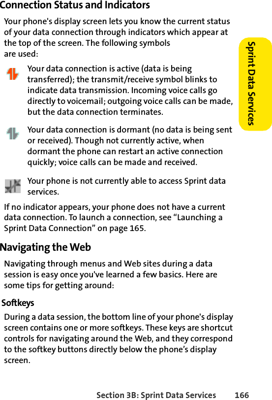 Section 3B: Sprint Data Services 166Sprint Data Services Connection Status and IndicatorsYour phone&apos;s display screen lets you know the current status of your data connection through indicators which appear at the top of the screen. The following symbols are used:Your data connection is active (data is being transferred); the transmit/receive symbol blinks to indicate data transmission. Incoming voice calls go directly to voicemail; outgoing voice calls can be made, but the data connection terminates.Your data connection is dormant (no data is being sent or received). Though not currently active, when dormant the phone can restart an active connection quickly; voice calls can be made and received.Your phone is not currently able to access Sprint data services.If no indicator appears, your phone does not have a current data connection. To launch a connection, see “Launching a Sprint Data Connection” on page 165.Navigating the WebNavigating through menus and Web sites during a data session is easy once you&apos;ve learned a few basics. Here are some tips for getting around:SoftkeysDuring a data session, the bottom line of your phone&apos;s display screen contains one or more softkeys. These keys are shortcut controls for navigating around the Web, and they correspond to the softkey buttons directly below the phone’s display screen.