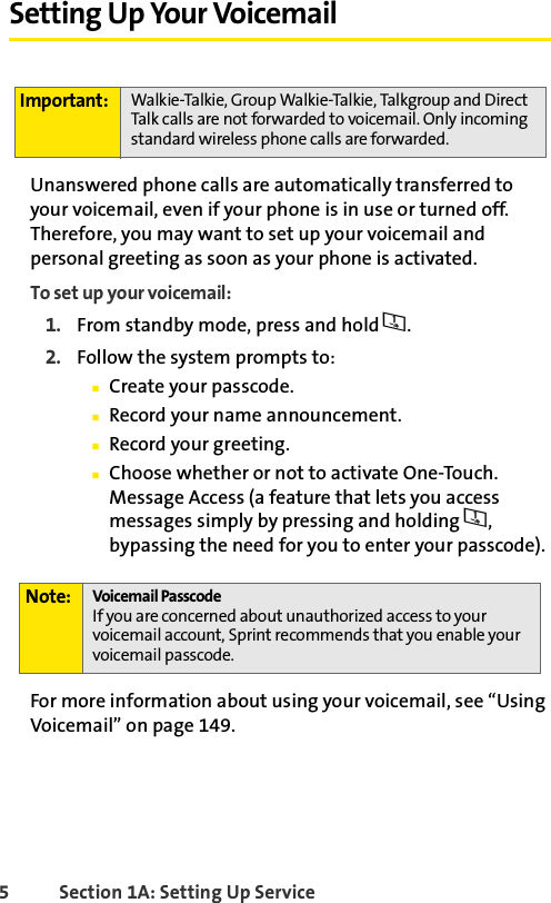 5 Section 1A: Setting Up Service Setting Up Your VoicemailUnanswered phone calls are automatically transferred to your voicemail, even if your phone is in use or turned off. Therefore, you may want to set up your voicemail and personal greeting as soon as your phone is activated.To set up your voicemail:1. From standby mode, press and hold 1.2. Follow the system prompts to:ⅢCreate your passcode.ⅢRecord your name announcement.ⅢRecord your greeting.ⅢChoose whether or not to activate One-Touch. Message Access (a feature that lets you access messages simply by pressing and holding 1, bypassing the need for you to enter your passcode).For more information about using your voicemail, see “Using Voicemail” on page 149.Important: Walkie-Talkie, Group Walkie-Talkie, Talkgroup and Direct Talk calls are not forwarded to voicemail. Only incoming standard wireless phone calls are forwarded. Note: Voicemail PasscodeIf you are concerned about unauthorized access to your voicemail account, Sprint recommends that you enable your voicemail passcode.
